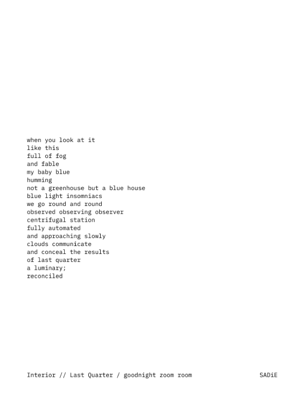 A poem: when you look at it / like this / full of fog / and fable / my baby blue / humming / not a greenhouse but a blue house / blue light insomniacs / we go round and round / observed observing observer / centrifugal station / fully automated / and approaching slowly / clouds communicate / and conceal the results / of last quarter / a luminary; / reconciled