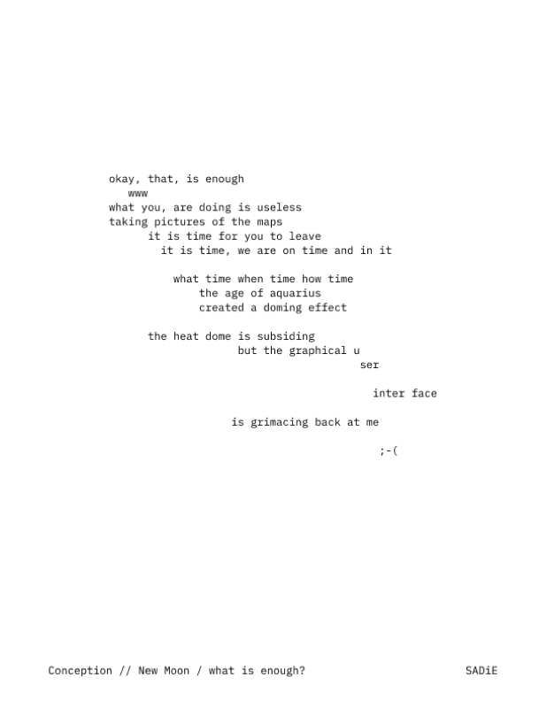 Poem: okay, that, is enough
   www
what you, are doing is useless
taking pictures of the maps
      it is time for you to leave
        it is time, we are on time and in it

          what time when time how time
              the age of aquarius
              created a doming effect

      the heat dome is subsiding
                    but the graphical u
                                       ser

                                         inter face

                   is grimacing back at me

                                          ;-(


2025-6-25 // New Moon / what is enough?            SADiE