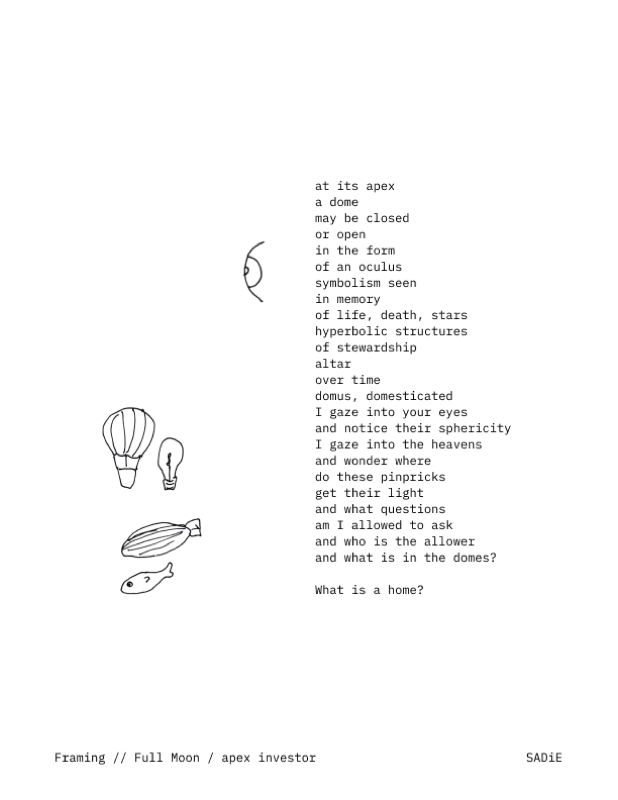 A poem: at its apex / a dome / may be closed / or open / in the form / of an oculus / symbolism seen / in memory / of life, death, stars / hyperbolic structures / of stewardship / alter / over time / domus, domesticated / I gaze into your eyes / and notice their sphericity / I gaze into the heavens / and wonder where / do these pinpricks / get their light / and what questions / am I allowed to ask / and who is the allower / and what is in the domes? / What is a home?